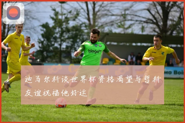 迪马尔科谈世界杯资格渴望与哲科友谊祝福他好运