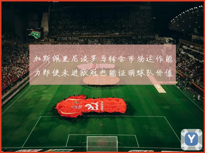 加斯佩里尼谈罗马转会市场运作能力即使未进欧冠也能证明球队价值