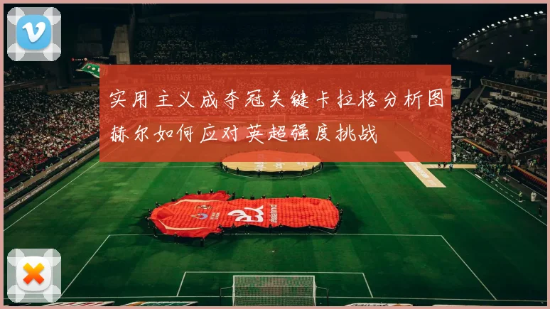 实用主义成夺冠关键卡拉格分析图赫尔如何应对英超强度挑战