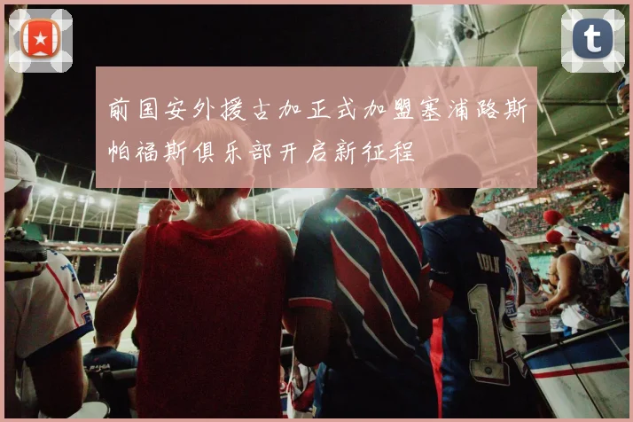 前国安外援古加正式加盟塞浦路斯帕福斯俱乐部开启新征程