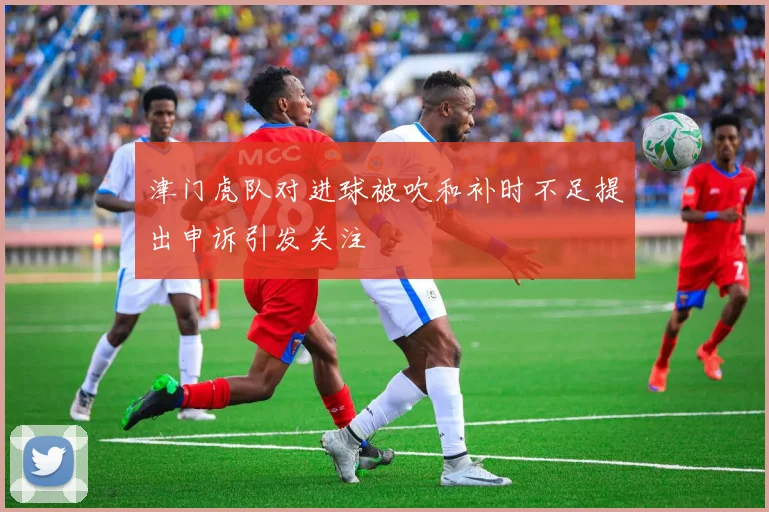 津门虎队对进球被吹和补时不足提出申诉引发关注