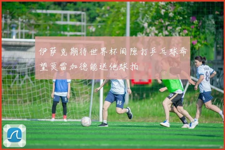伊萨克期待世界杯间隙打乒乓球希望莫雷加德能送他球拍