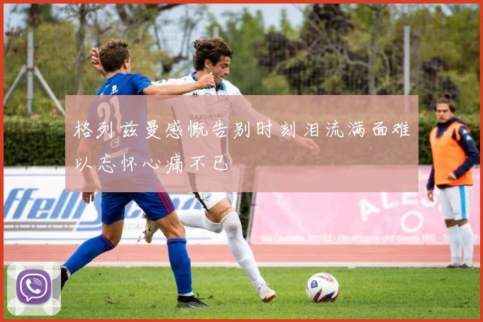 格列兹曼感慨告别时刻泪流满面难以忘怀心痛不已