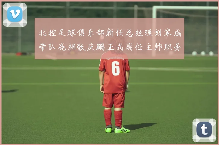 北控足球俱乐部新任总经理刘家成带队亮相张庆鹏正式离任主帅职务
