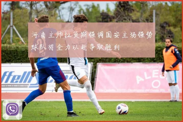 河南主帅拉莫斯强调国安主场强势球队将全力以赴争取胜利