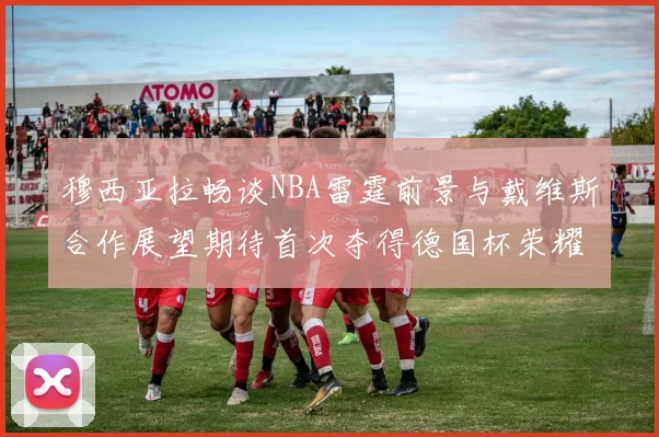 穆西亚拉畅谈NBA雷霆前景与戴维斯合作展望期待首次夺得德国杯荣耀