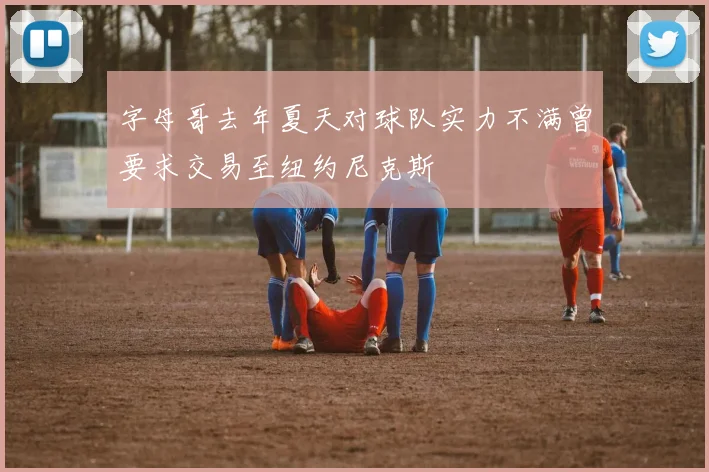 字母哥去年夏天对球队实力不满曾要求交易至纽约尼克斯