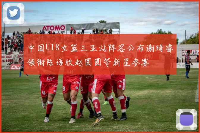 中国U18女篮三亚站阵容公布谢琦睿领衔陈语欣赵圆圆等新星参赛