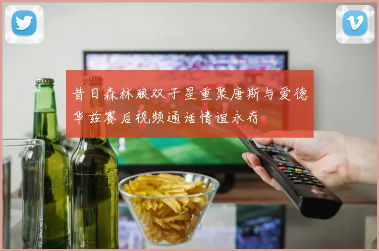昔日森林狼双子星重聚唐斯与爱德华兹赛后视频通话情谊永存