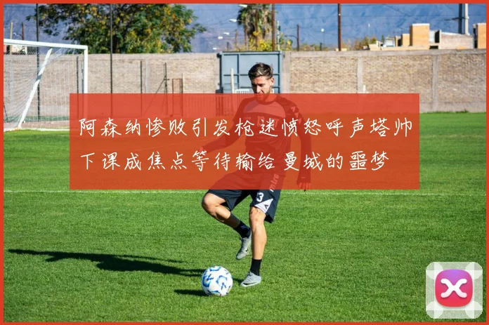 阿森纳惨败引发枪迷愤怒呼声塔帅下课成焦点等待输给曼城的噩梦