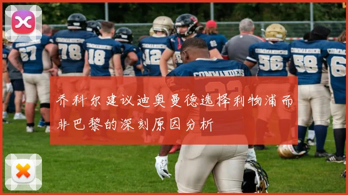 乔科尔建议迪奥曼德选择利物浦而非巴黎的深刻原因分析