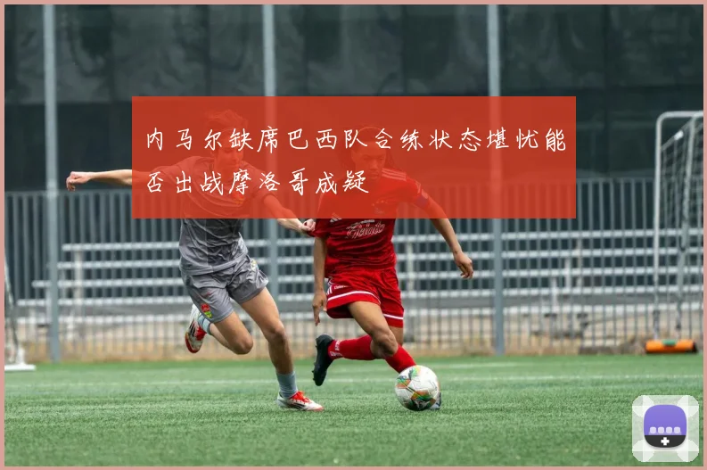 内马尔缺席巴西队合练状态堪忧能否出战摩洛哥成疑