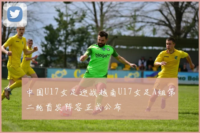 中国U17女足迎战越南U17女足A组第二轮首发阵容正式公布