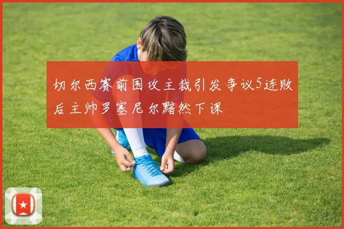 切尔西赛前围攻主裁引发争议5连败后主帅罗塞尼尔黯然下课