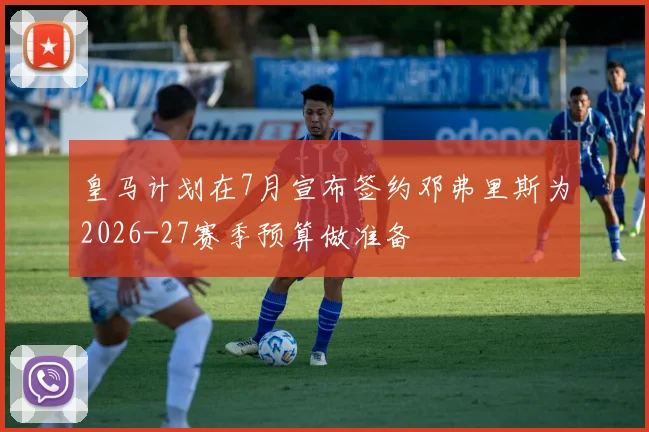皇马计划在7月宣布签约邓弗里斯为2026-27赛季预算做准备