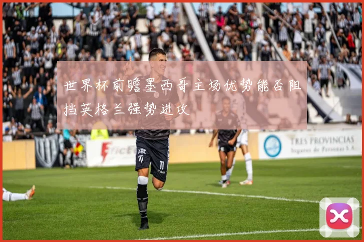 世界杯前瞻墨西哥主场优势能否阻挡英格兰强势进攻