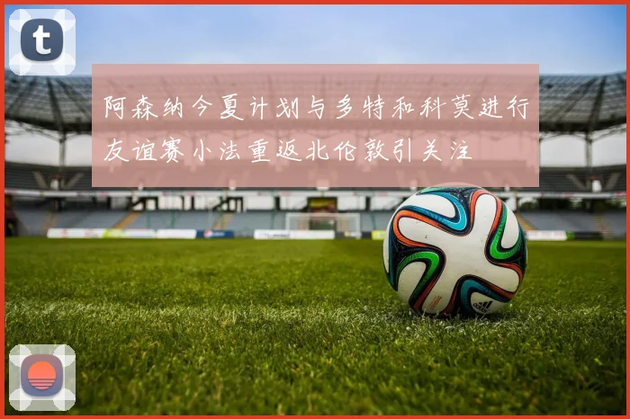 阿森纳今夏计划与多特和科莫进行友谊赛小法重返北伦敦引关注