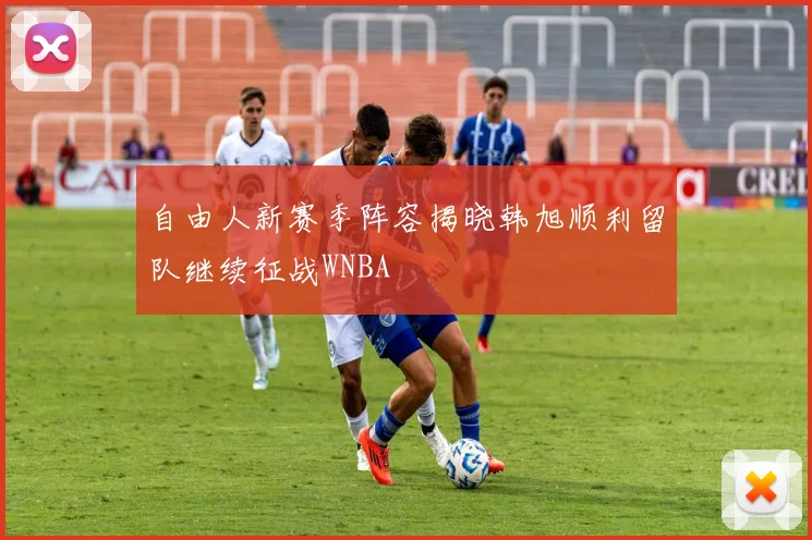 自由人新赛季阵容揭晓韩旭顺利留队继续征战WNBA
