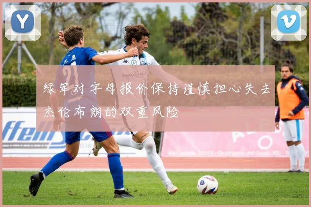 绿军对字母报价保持谨慎担心失去杰伦布朗的双重风险